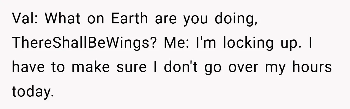Val: What on Earth are you doing, ThereShallBeWings? Me: I'm locking up. I have to make sure I don't go over my hours today.