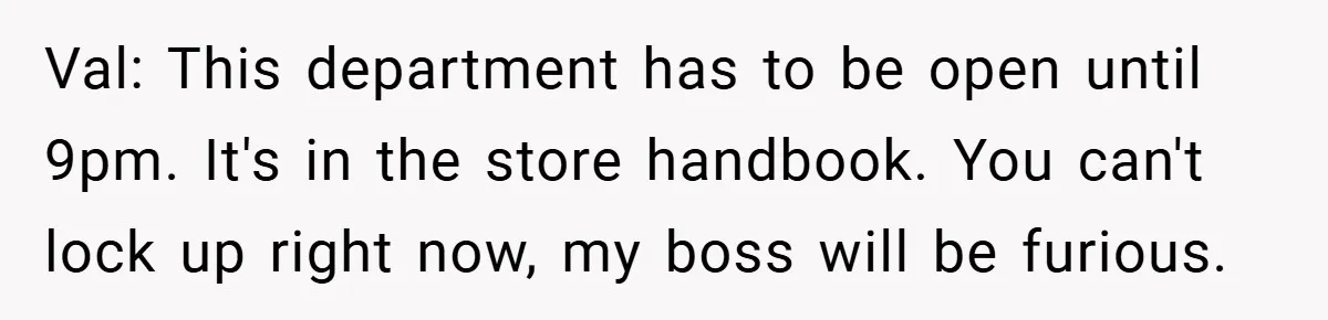 Val: This department has to be open until 9pm. It's in the store handbook. You can't lock up right now, my boss will be furious.