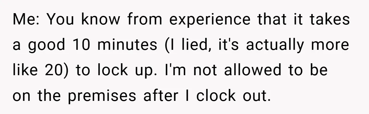 Me: You know from experience that it takes a good 10 minutes (I lied, it's actually more like 20) to lock up. I'm not allowed to be on the premises...
