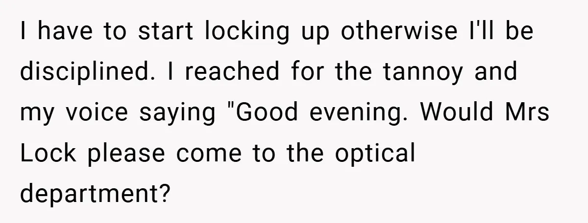 I have to start locking up otherwise I'll be disciplined. I reached for the tannoy and my voice saying "Good evening. Would Mrs Lock please come to the optical department?