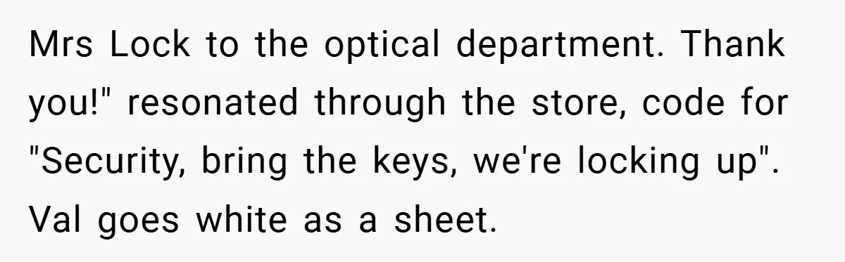 Mrs Lock to the optical department. Thank you!" resonated through the store, code for "Security, bring the keys, we're locking up". Val goes white as a sheet.
