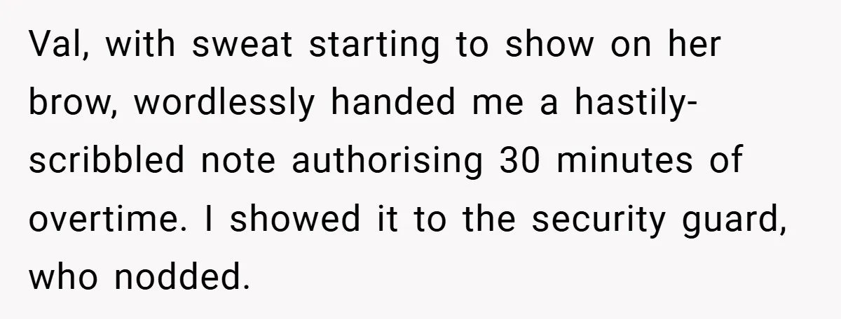 Val, with sweat starting to show on her brow, wordlessly handed me a hastily-scribbled note authorising 30 minutes of overtime. I showed it to the security guard, who nodded.