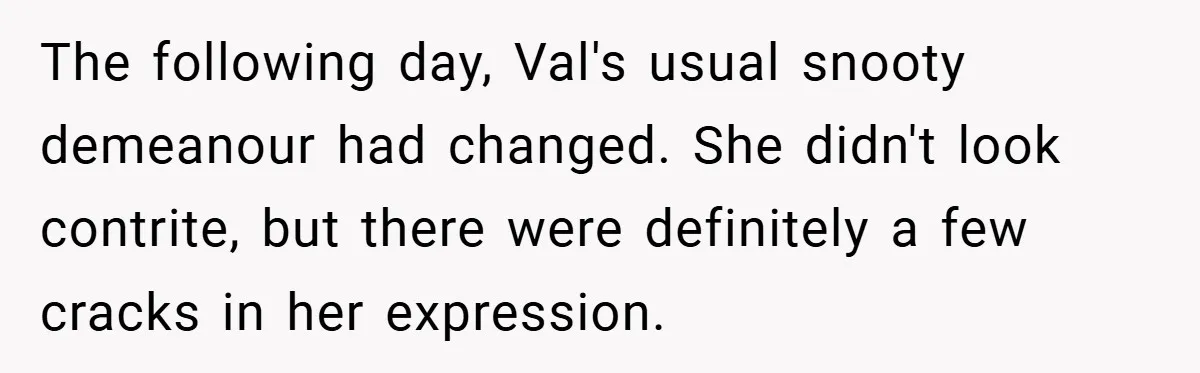 The following day, Val's usual snooty demeanour had changed. She didn't look contrite, but there were definitely a few cracks in her expression.
