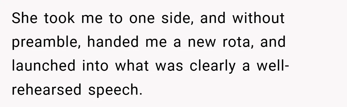 She took me to one side, and without preamble, handed me a new rota, and launched into what was clearly a well-rehearsed speech.