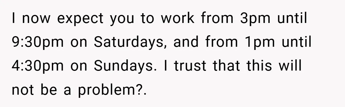 I now expect you to work from 3pm until 9:30pm on Saturdays, and from 1pm until 4:30pm on Sundays. I trust that this will not be a problem?.