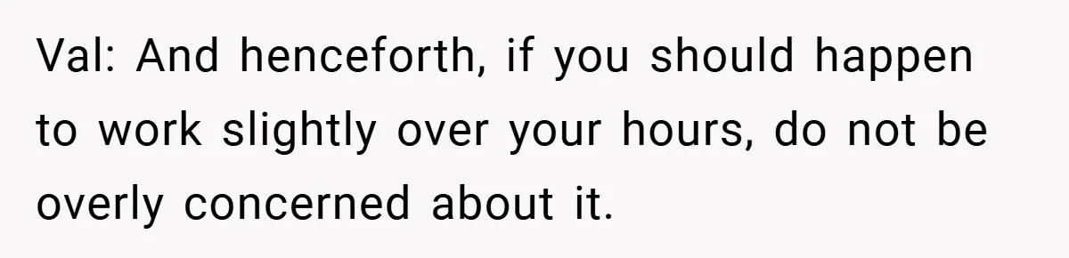 Val: And henceforth, if you should happen to work slightly over your hours, do not be overly concerned about it.