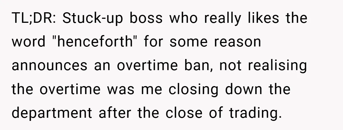 TL;DR: Stuck-up boss who really likes the word "henceforth" for some reason announces an overtime ban, not realising the overtime was me closing down the department after the close of...
