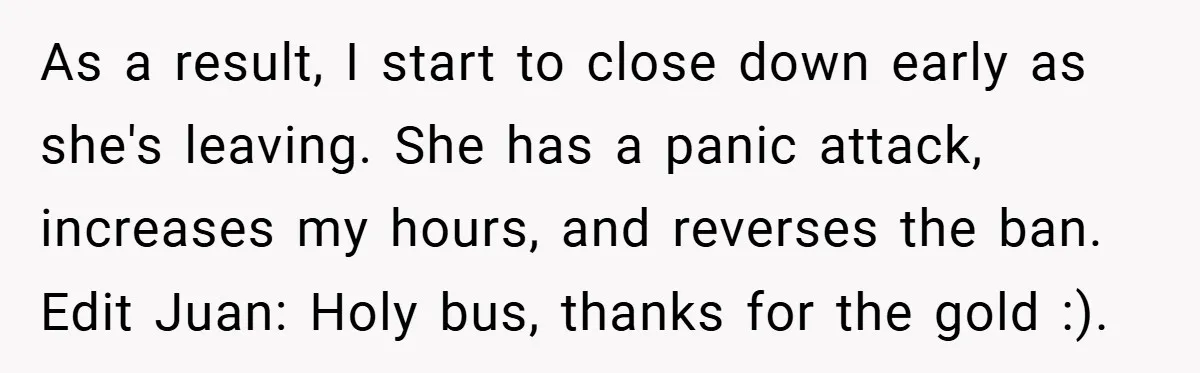 As a result, I start to close down early as she's leaving. She has a panic attack, increases my hours, and reverses the ban. Edit Juan: Holy bus, thanks for...