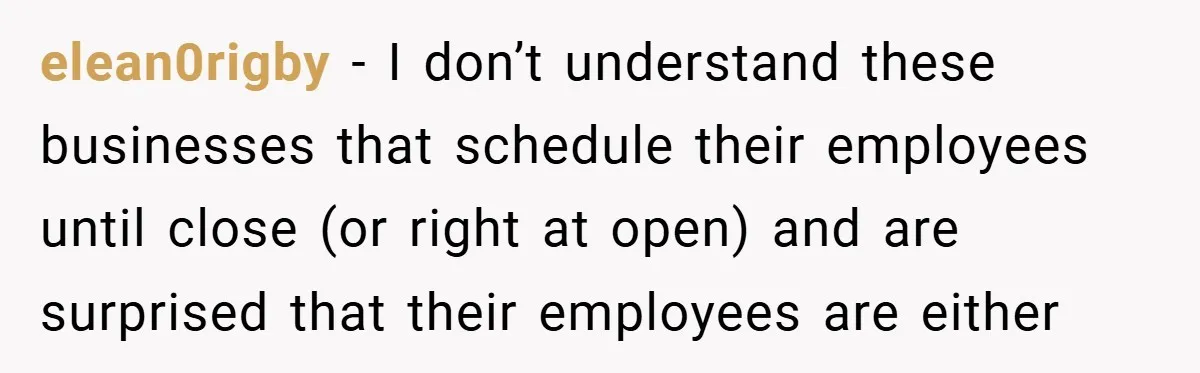 elean0rigby − I don’t understand these businesses that schedule their employees until close (or right at open) and are surprised that their employees are either