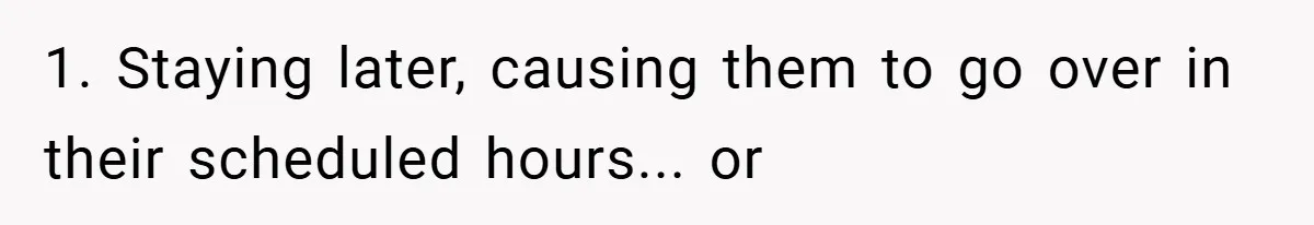 1. Staying later, causing them to go over in their scheduled hours... or