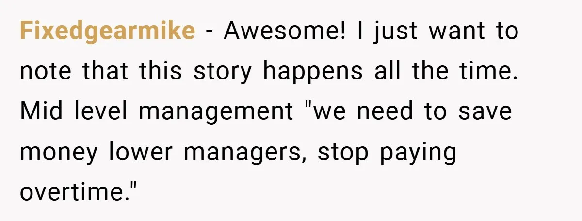 Fixedgearmike − Awesome! I just want to note that this story happens all the time. Mid level management "we need to save money lower managers, stop paying overtime."