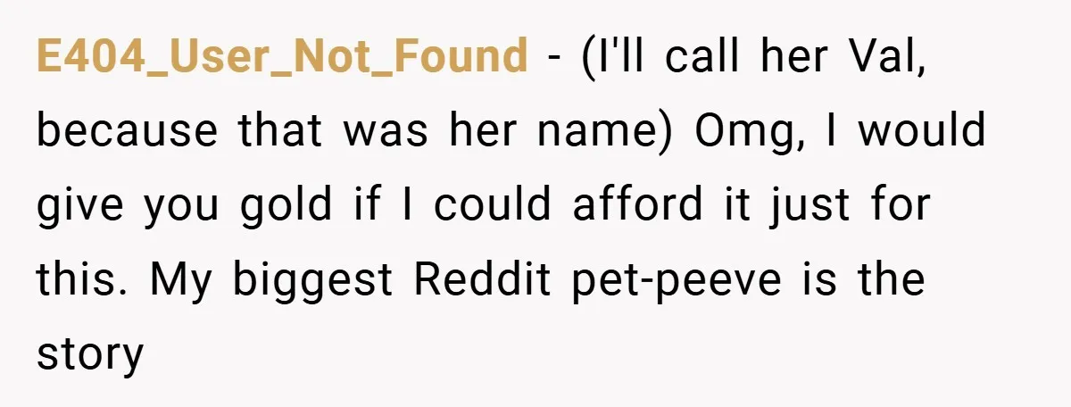 E404_User_Not_Found − (I'll call her Val, because that was her name) Omg, I would give you gold if I could afford it just for this. My biggest Reddit pet-peeve is...