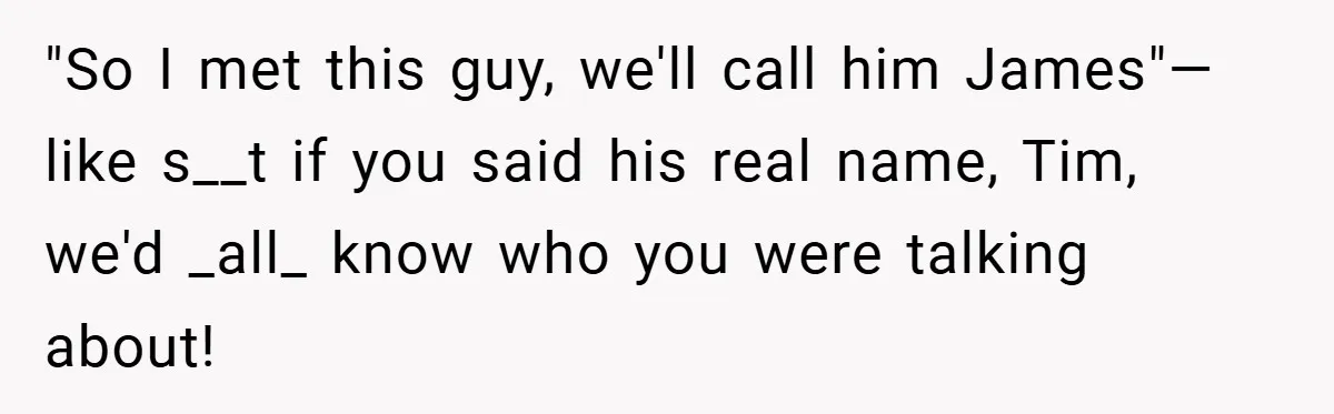 "So I met this guy, we'll call him James"—like s__t if you said his real name, Tim, we'd _all_ know who you were talking about!