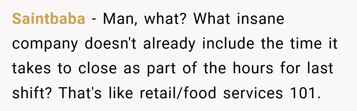 Saintbaba − Man, what? What insane company doesn't already include the time it takes to close as part of the hours for last shift? That's like retail/food services 101.