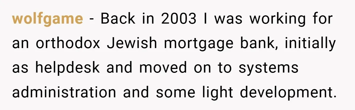 wolfgame − Back in 2003 I was working for an orthodox Jewish mortgage bank, initially as helpdesk and moved on to systems administration and some light development.