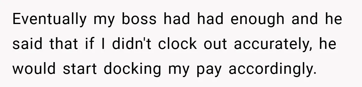 Eventually my boss had had enough and he said that if I didn't clock out accurately, he would start docking my pay accordingly.