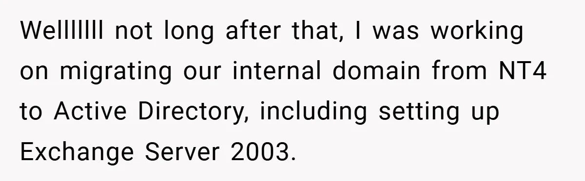 Welllllll not long after that, I was working on migrating our internal domain from NT4 to Active Directory, including setting up Exchange Server 2003.