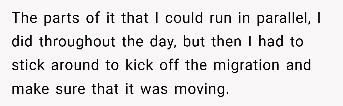 The parts of it that I could run in parallel, I did throughout the day, but then I had to stick around to kick off the migration and make sure...