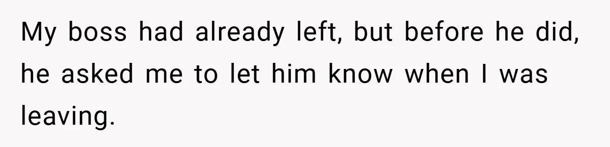 My boss had already left, but before he did, he asked me to let him know when I was leaving.