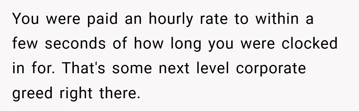 You were paid an hourly rate to within a few seconds of how long you were clocked in for. That's some next level corporate greed right there.
