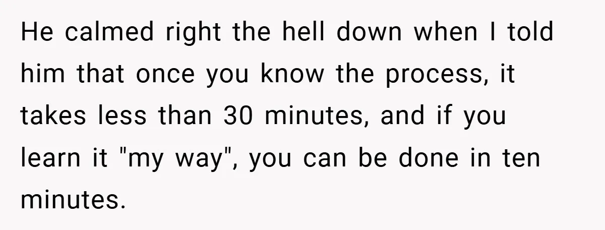 He calmed right the hell down when I told him that once you know the process, it takes less than 30 minutes, and if you learn it "my way", you...