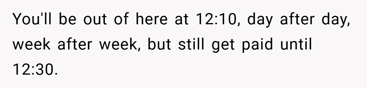 You'll be out of here at 12:10, day after day, week after week, but still get paid until 12:30.