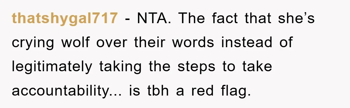 thatshygal717 - NTA. The fact that she’s crying wolf over their words instead of legitimately taking the steps to take accountability... is tbh a red flag.