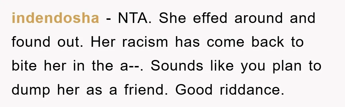 indendosha - NTA. She effed around and found out. Her racism has come back to bite her in the a--. Sounds like you plan to dump her as a friend....