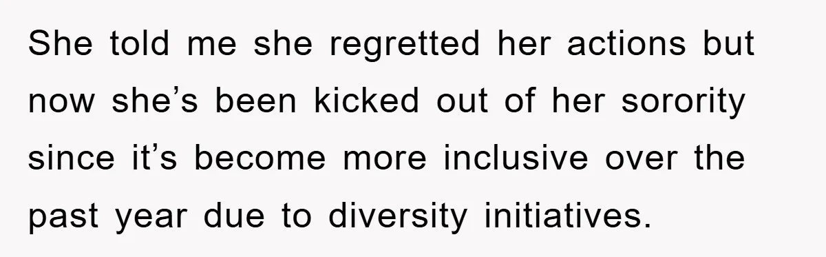 She told me she regretted her actions but now she’s been kicked out of her sorority since it’s become more inclusive over the past year due to diversity initiatives.