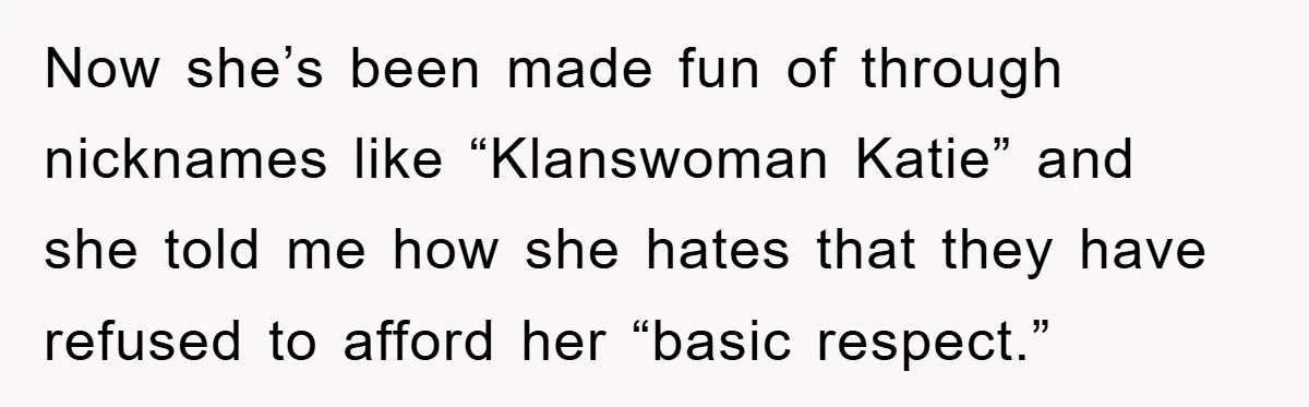 Now she’s been made fun of through nicknames like “Klanswoman Katie” and she told me how she hates that they have refused to afford her “basic respect.”