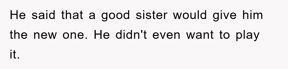 He said that a good sister would give him the new one. He didn't even want to play it.