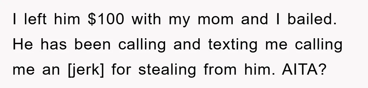 I left him $100 with my mom and I bailed. He has been calling and texting me calling me an [jerk] for stealing from him. AITA?