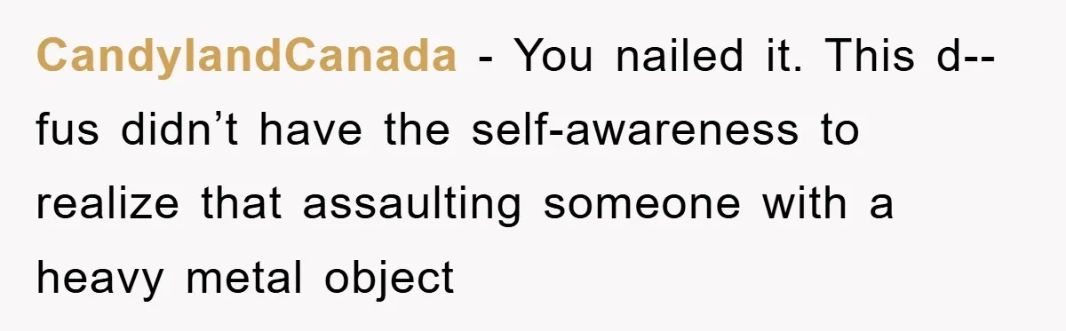 CandylandCanada - You nailed it. This d--fus didn’t have the self-awareness to realize that assaulting someone with a heavy metal object