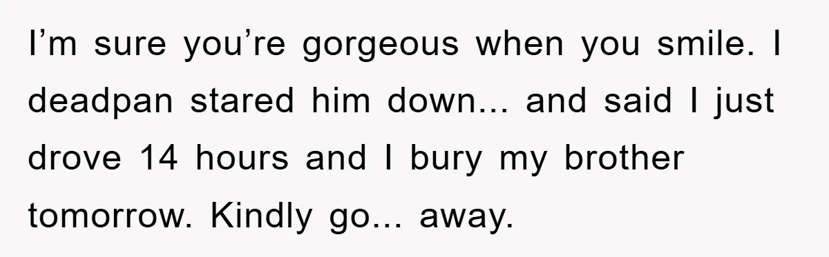 I’m sure you’re gorgeous when you smile. I deadpan stared him down... and said I just drove 14 hours and I bury my brother tomorrow. Kindly go... away.