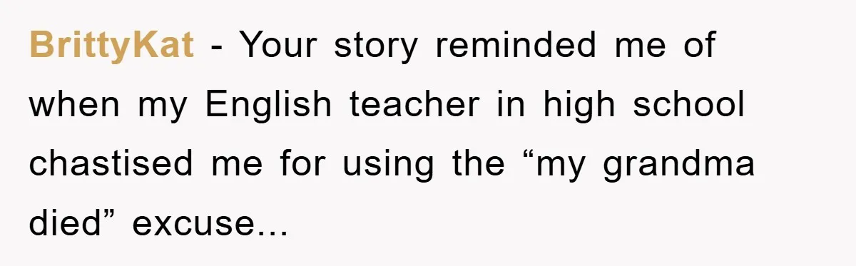 BrittyKat - Your story reminded me of when my English teacher in high school chastised me for using the “my grandma died” excuse...