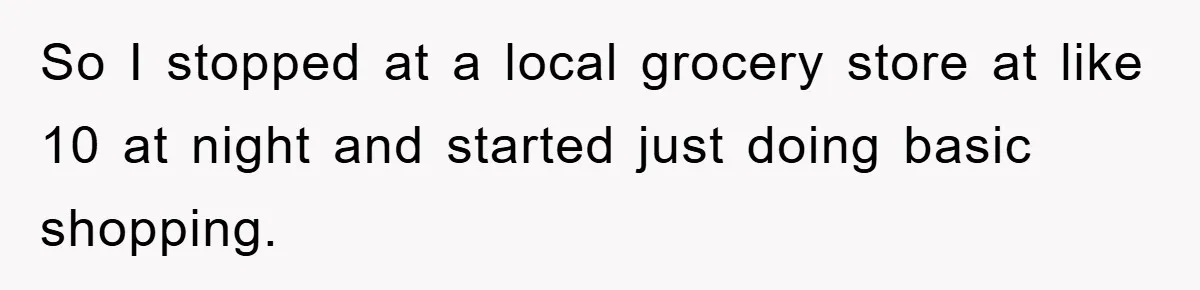 So I stopped at a local grocery store at like 10 at night and started just doing basic shopping.