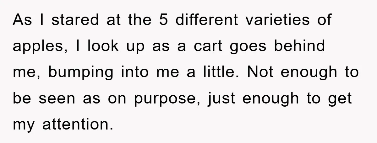 As I stared at the 5 different varieties of apples, I look up as a cart goes behind me, bumping into me a little. Not enough to be seen as...