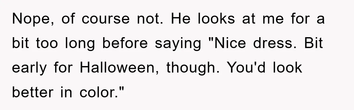 Nope, of course not. He looks at me for a bit too long before saying "Nice dress. Bit early for Halloween, though. You'd look better in color."