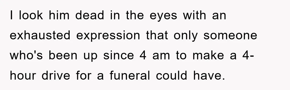 I look him dead in the eyes with an exhausted expression that only someone who's been up since 4 am to make a 4-hour drive for a funeral could have.