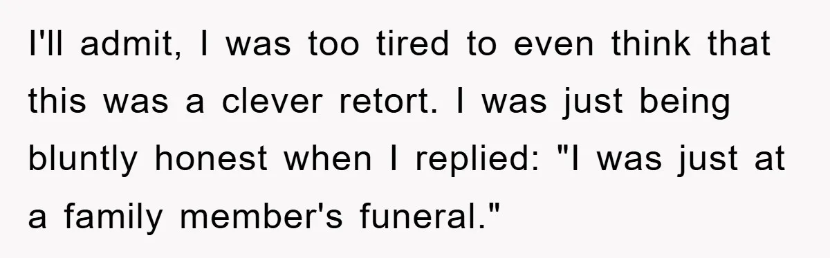 I'll admit, I was too tired to even think that this was a clever retort. I was just being bluntly honest when I replied: "I was just at a family...