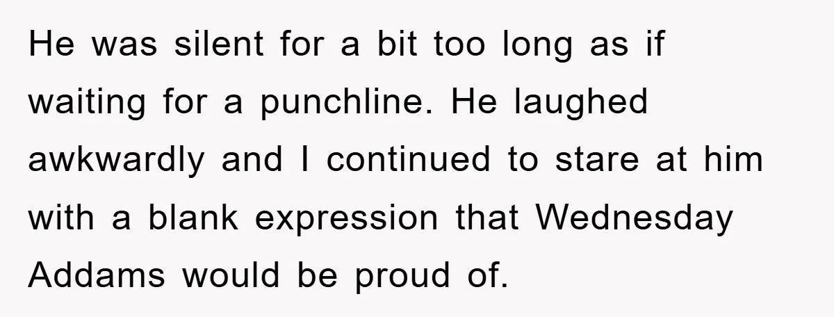 He was silent for a bit too long as if waiting for a punchline. He laughed awkwardly and I continued to stare at him with a blank expression that Wednesday...