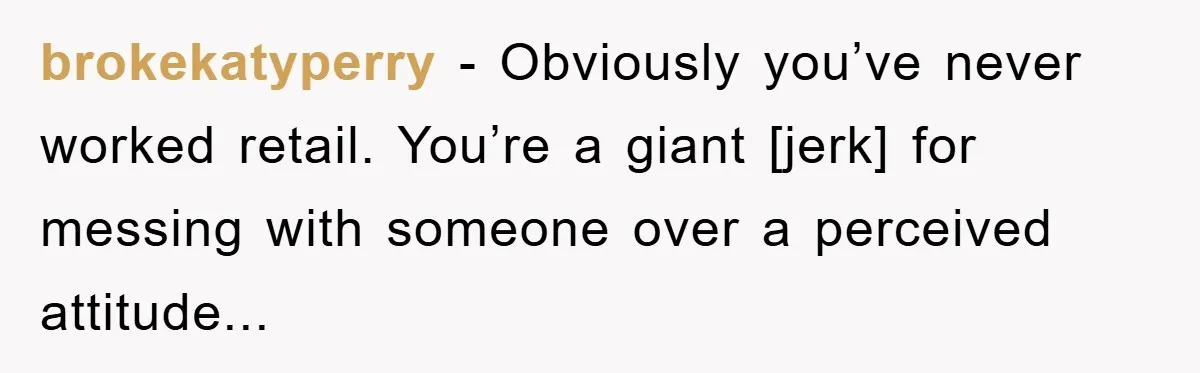 brokekatyperry - Obviously you’ve never worked retail. You’re a giant [jerk] for messing with someone over a perceived attitude...