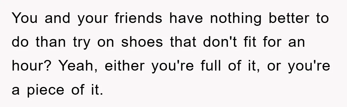 Rude Shoe Clerk Gets a Taste of Her Own Medicine From a Pack of Friends You and your friends have nothing better to do than try on shoes that don't fit for an hour? Yeah, either you're full of it, or you're a piece of...