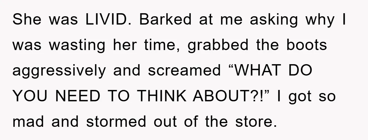 Rude Shoe Clerk Gets a Taste of Her Own Medicine From a Pack of Friends She was LIVID. Barked at me asking why I was wasting her time, grabbed the boots aggressively and screamed “WHAT DO YOU NEED TO THINK ABOUT?!” I got so mad...