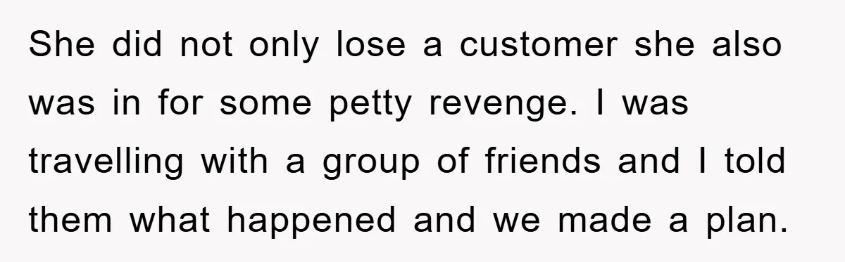 Rude Shoe Clerk Gets a Taste of Her Own Medicine From a Pack of Friends She did not only lose a customer she also was in for some petty revenge. I was travelling with a group of friends and I told them what happened and...