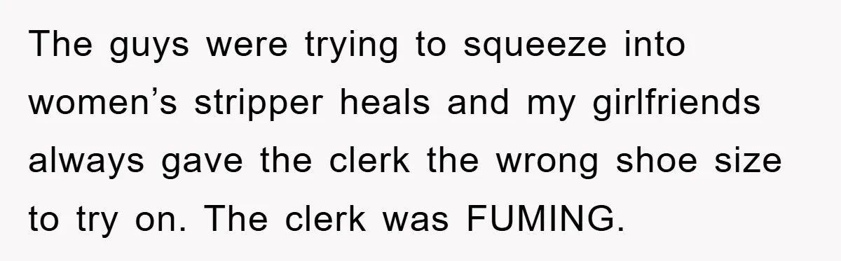 Rude Shoe Clerk Gets a Taste of Her Own Medicine From a Pack of Friends The guys were trying to squeeze into women’s stripper heals and my girlfriends always gave the clerk the wrong shoe size to try on. The clerk was FUMING.