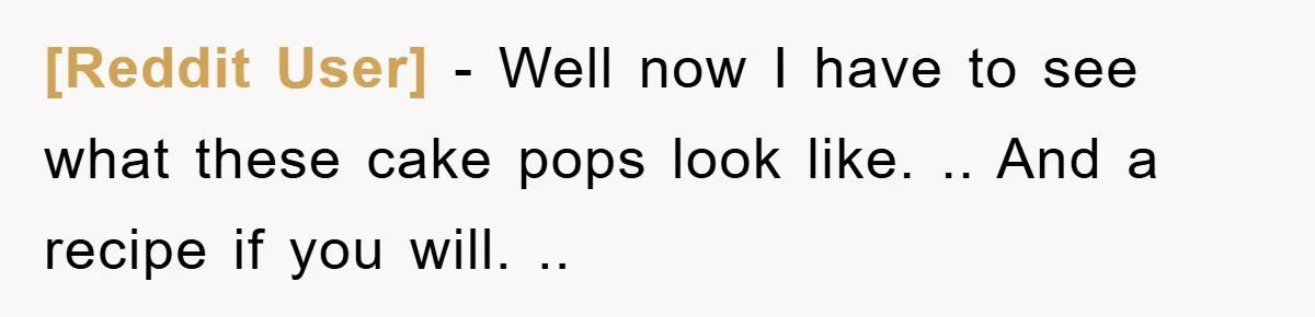 [Reddit User] - Well now I have to see what these cake pops look like. .. And a recipe if you will. ..