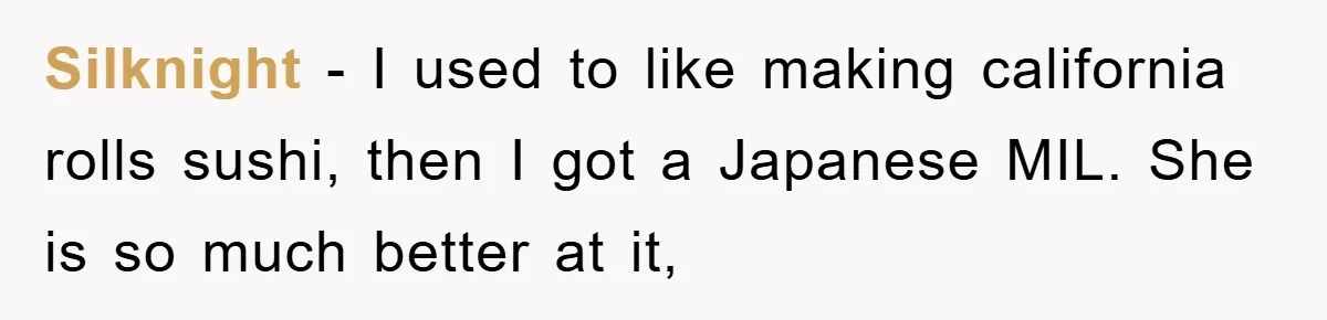 Silknight - I used to like making california rolls sushi, then I got a Japanese MIL. She is so much better at it,