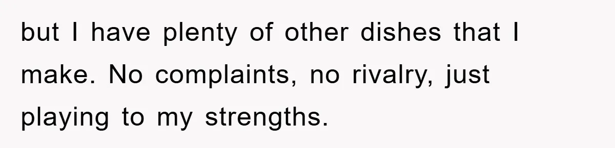 but I have plenty of other dishes that I make. No complaints, no rivalry, just playing to my strengths.