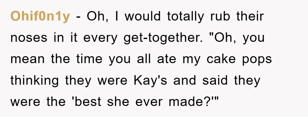 Ohif0n1y - Oh, I would totally rub their noses in it every get-together. "Oh, you mean the time you all ate my cake pops thinking they were Kay's and said...